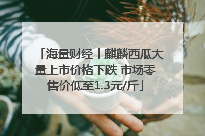 海量财经丨麒麟西瓜大量上市价格下跌 市场零售价低至1.3元/斤