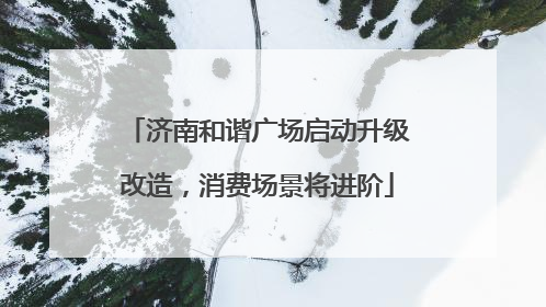济南和谐广场启动升级改造，消费场景将进阶