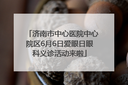 济南市中心医院中心院区6月6日爱眼日眼科义诊活动来啦