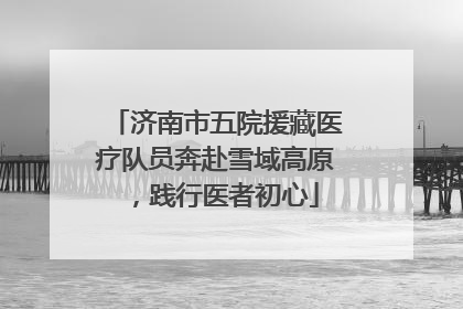 济南市五院援藏医疗队员奔赴雪域高原，践行医者初心