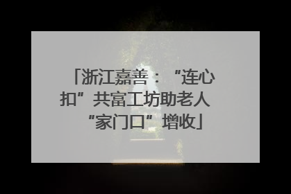 浙江嘉善：“连心扣”共富工坊助老人“家门口”增收