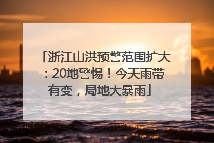 浙江山洪预警范围扩大：20地警惕！今天雨带有变，局地大暴雨