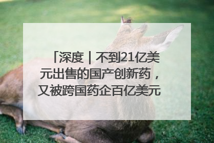 深度｜不到21亿美元出售的国产创新药，又被跨国药企百亿美元拿下，谁赚了？