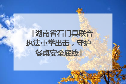 湖南省石门县联合执法重拳出击，守护餐桌安全底线