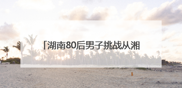 湖南80后男子挑战从湘江源头漂流4000公里至北京：想给儿子高考加油