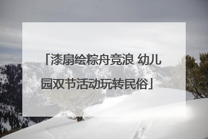 漆扇绘粽舟竞浪 幼儿园双节活动玩转民俗