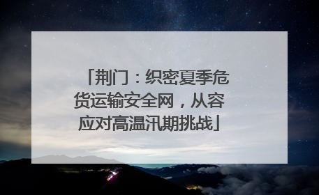 荆门：织密夏季危货运输安全网，从容应对高温汛期挑战