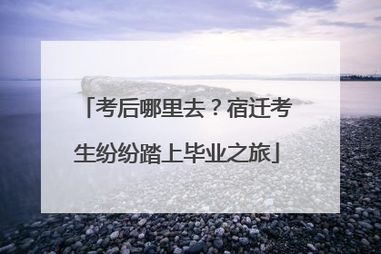 考后哪里去？宿迁考生纷纷踏上毕业之旅