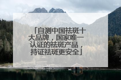 自测中国祛斑十大品牌，国家唯一认证的祛斑产品，持证祛斑更安全