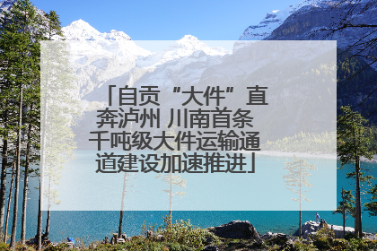 自贡“大件”直奔泸州 川南首条千吨级大件运输通道建设加速推进