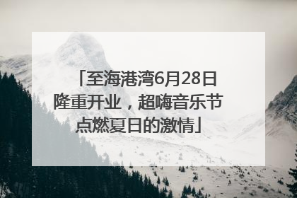 至海港湾6月28日隆重开业，超嗨音乐节点燃夏日的激情