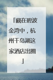 藏在碧波金湾中，杭州千岛湖这家酒店出圈
