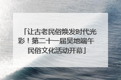 让古老民俗焕发时代光彩！第二十一届吴地端午民俗文化活动开幕