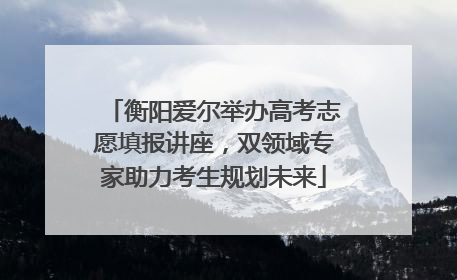 衡阳爱尔举办高考志愿填报讲座，双领域专家助力考生规划未来