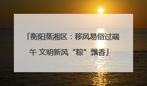 衡阳蒸湘区：移风易俗过端午 文明新风“粽”飘香
