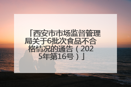 西安市市场监督管理局关于6批次食品不合格情况的通告（2025年第16号）