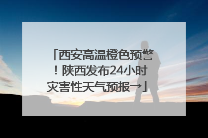 西安高温橙色预警！陕西发布24小时灾害性天气预报→
