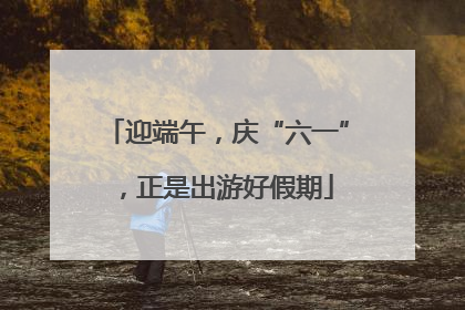 迎端午，庆“六一”，正是出游好假期