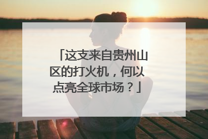 这支来自贵州山区的打火机，何以点亮全球市场？