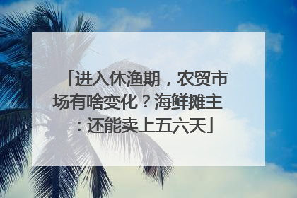 进入休渔期，农贸市场有啥变化？海鲜摊主：还能卖上五六天
