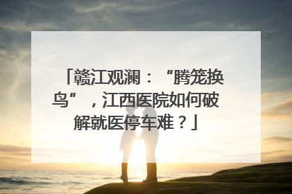 赣江观澜：“腾笼换鸟”，江西医院如何破解就医停车难？