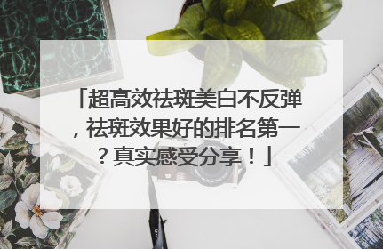 超高效祛斑美白不反弹，祛斑效果好的排名第一？真实感受分享！