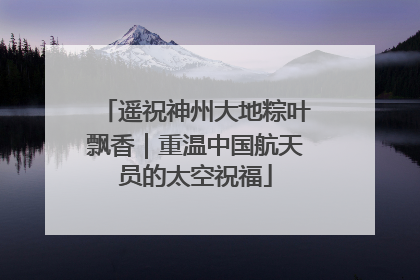 遥祝神州大地粽叶飘香｜重温中国航天员的太空祝福