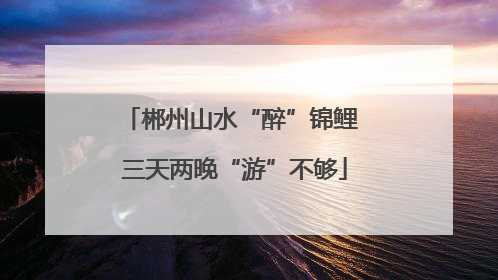郴州山水“醉”锦鲤 三天两晚“游”不够