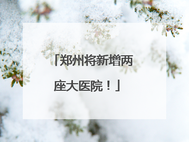 郑州将新增两座大医院！