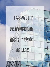 郧西县羊尾镇樱桃酒酿出“致富”新味道