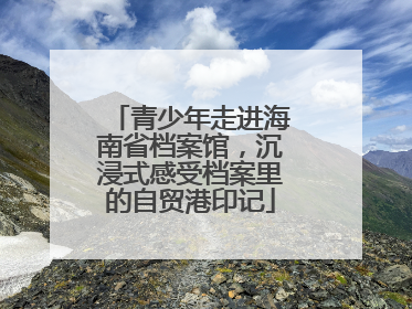 青少年走进海南省档案馆，沉浸式感受档案里的自贸港印记