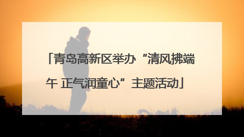 青岛高新区举办“清风拂端午 正气润童心”主题活动