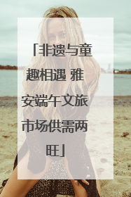 非遗与童趣相遇 雅安端午文旅市场供需两旺