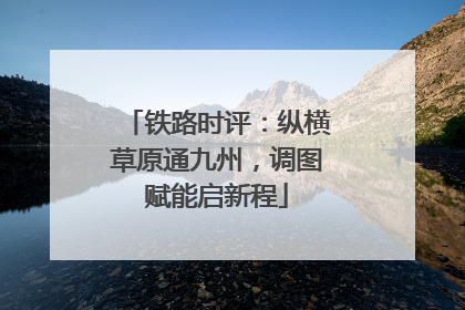铁路时评：纵横草原通九州，调图赋能启新程