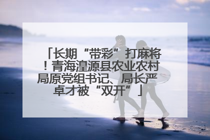 长期“带彩”打麻将！青海湟源县农业农村局原党组书记、局长严卓才被“双开”