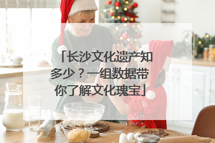 长沙文化遗产知多少？一组数据带你了解文化瑰宝