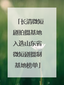 长清微短剧拍摄基地入选山东省微短剧摄制基地榜单