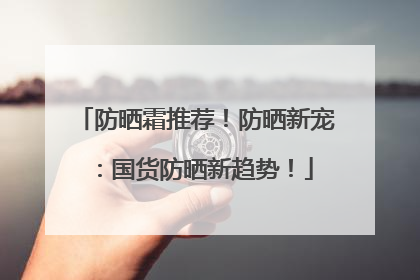 防晒霜推荐！防晒新宠：国货防晒新趋势！