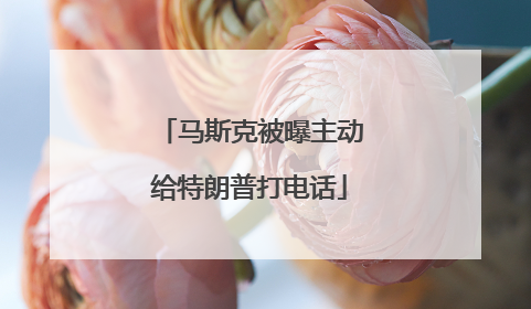 马斯克被曝主动给特朗普打电话
