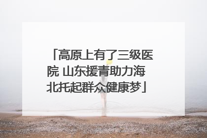 高原上有了三级医院 山东援青助力海北托起群众健康梦
