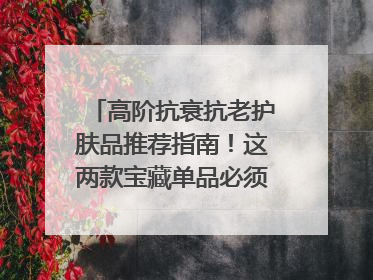 高阶抗衰抗老护肤品推荐指南！这两款宝藏单品必须纳入清单