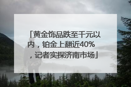 黄金饰品跌至千元以内，铂金上翻近40%，记者实探济南市场
