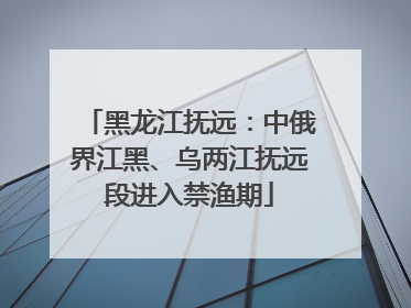 黑龙江抚远：中俄界江黑、乌两江抚远段进入禁渔期