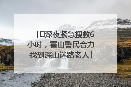 ﻿深夜紧急搜救6小时，霍山警民合力找到深山迷路老人