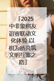 2025中非象棋友谊赛联动文化体验 以棋为桥共筑文明互鉴之路