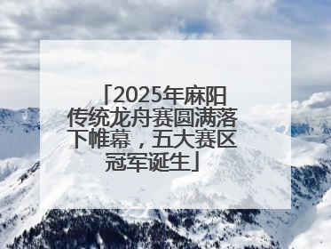 2025年麻阳传统龙舟赛圆满落下帷幕，五大赛区冠军诞生