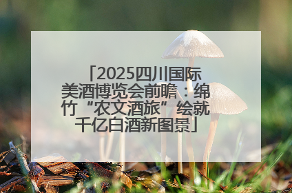 2025四川国际美酒博览会前瞻：绵竹“农文酒旅”绘就千亿白酒新图景