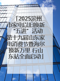 2025滨州市家电以旧换新“五进”活动 第十九届山东家电消费节暨海尔换新万里 行山东站全面启动