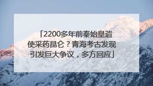 2200多年前秦始皇遣使采药昆仑？青海考古发现引发巨大争议，多方回应