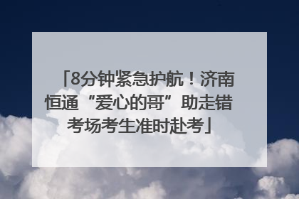 8分钟紧急护航！济南恒通“爱心的哥”助走错考场考生准时赴考